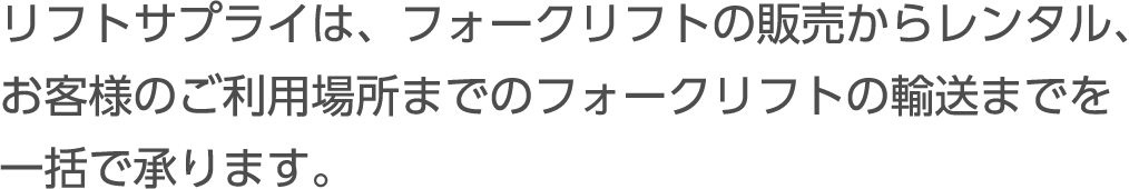 リフトサプライは、フォークリフトの販売からレンタル、 お客様のご利用場所までのフォークリフトの輸送までを一括で承ります。